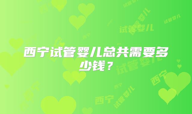 西宁试管婴儿总共需要多少钱？