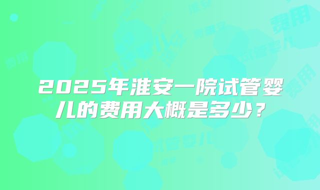 2025年淮安一院试管婴儿的费用大概是多少？