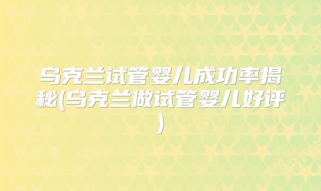 乌克兰试管婴儿成功率揭秘(乌克兰做试管婴儿好评)