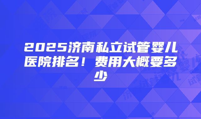 2025济南私立试管婴儿医院排名！费用大概要多少