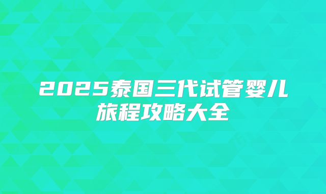 2025泰国三代试管婴儿旅程攻略大全