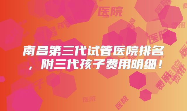 南昌第三代试管医院排名，附三代孩子费用明细！