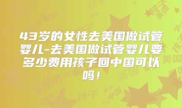 43岁的女性去美国做试管婴儿-去美国做试管婴儿要多少费用孩子回中国可以吗！