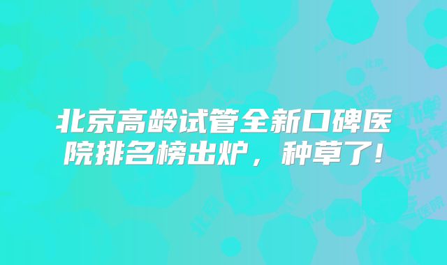 北京高龄试管全新口碑医院排名榜出炉，种草了!