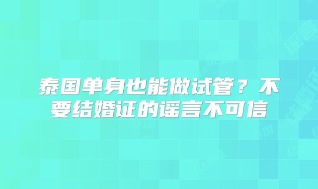 泰国单身也能做试管？不要结婚证的谣言不可信