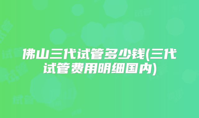 佛山三代试管多少钱(三代试管费用明细国内)
