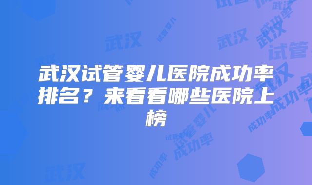 武汉试管婴儿医院成功率排名？来看看哪些医院上榜