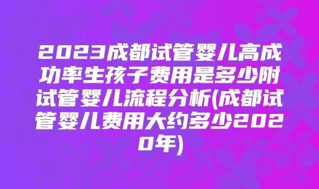 2023成都试管婴儿高成功率生孩子费用是多少附试管婴儿流程分析(成都试管婴儿费用大约多少2020年)