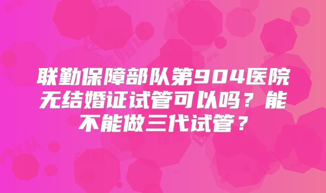 联勤保障部队第904医院无结婚证试管可以吗?能不能做三代试管?