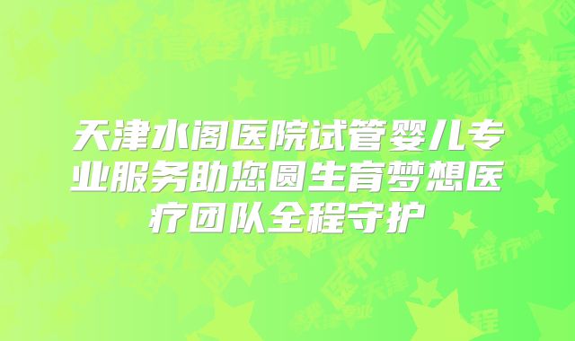 天津水阁医院试管婴儿专业服务助您圆生育梦想医疗团队全程守护