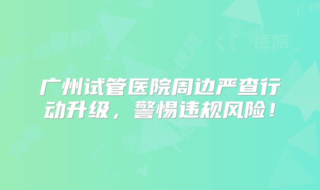 广州试管医院周边严查行动升级，警惕违规风险！
