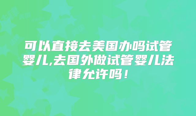 可以直接去美国办吗试管婴儿,去国外做试管婴儿法律允许吗!