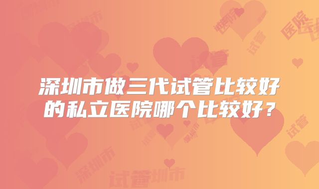 深圳市做三代试管比较好的私立医院哪个比较好？