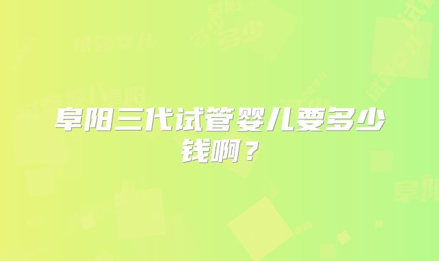 阜阳三代试管婴儿要多少钱啊?