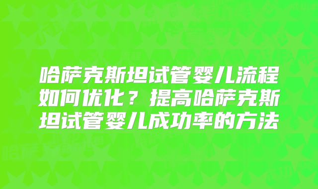 哈萨克斯坦试管婴儿流程如何优化？提高哈萨克斯坦试管婴儿成功率的方法