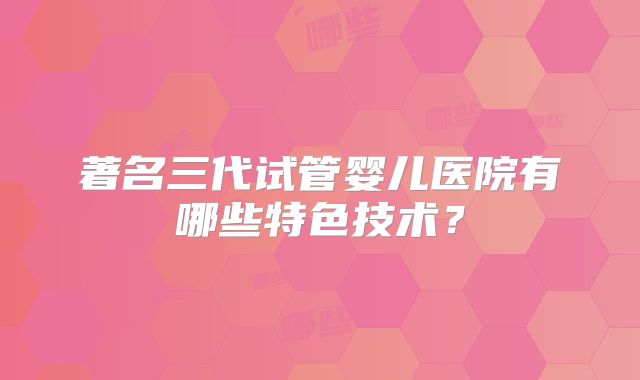 著名三代试管婴儿医院有哪些特色技术？