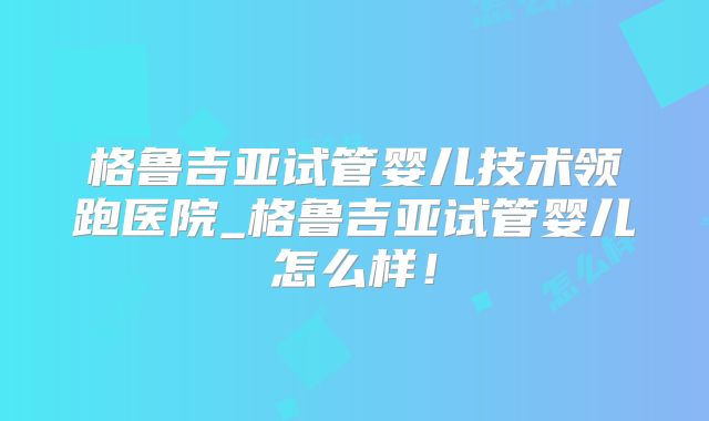 格鲁吉亚试管婴儿技术领跑医院_格鲁吉亚试管婴儿怎么样！