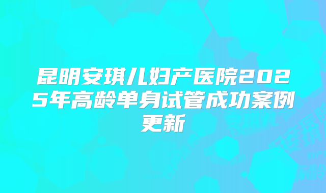 昆明安琪儿妇产医院2025年高龄单身试管成功案例更新
