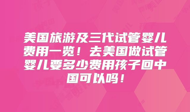 美国旅游及三代试管婴儿费用一览！去美国做试管婴儿要多少费用孩子回中国可以吗！