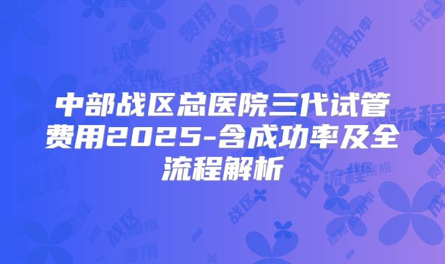 中部战区总医院三代试管费用2025-含成功率及全流程解析