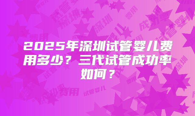 2025年深圳试管婴儿费用多少?三代试管成功率如何?