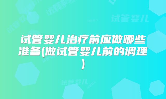 试管婴儿治疗前应做哪些准备(做试管婴儿前的调理)
