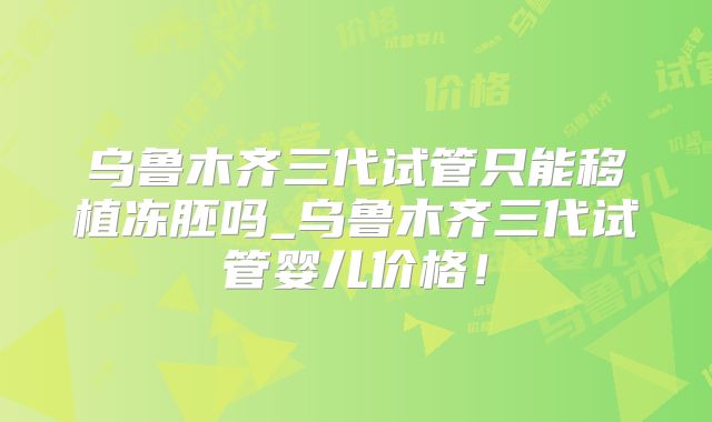 乌鲁木齐三代试管只能移植冻胚吗_乌鲁木齐三代试管婴儿价格！