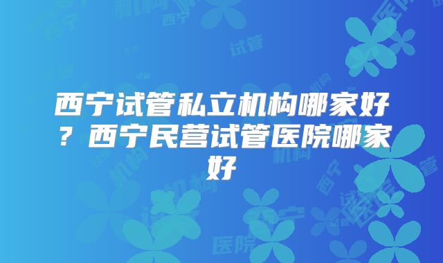 西宁试管私立机构哪家好？西宁民营试管医院哪家好