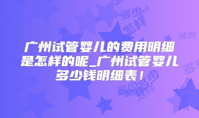 广州试管婴儿的费用明细是怎样的呢_广州试管婴儿多少钱明细表!
