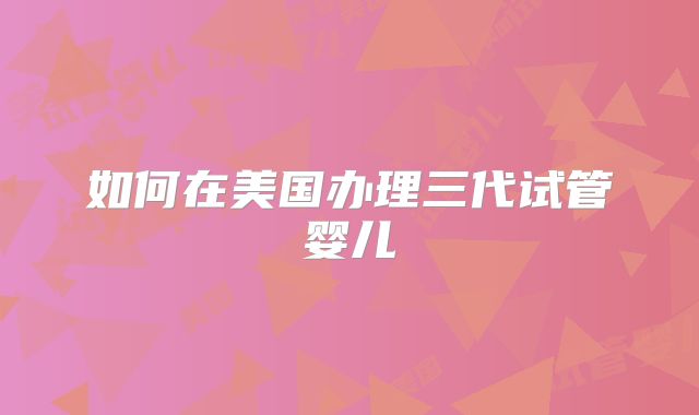 如何在美国办理三代试管婴儿