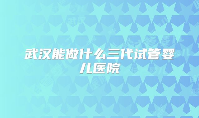 武汉能做什么三代试管婴儿医院