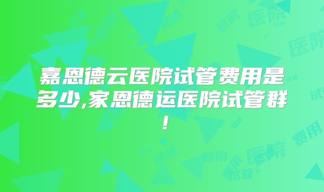 嘉恩德云医院试管费用是多少,家恩德运医院试管群!