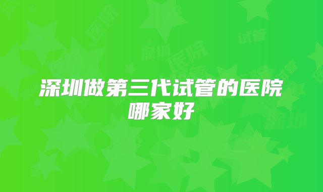 深圳做第三代试管的医院哪家好