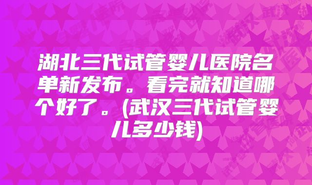 湖北三代试管婴儿医院名单新发布。看完就知道哪个好了。(武汉三代试管婴儿多少钱)