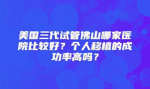 美国三代试管佛山哪家医院比较好？个人移植的成功率高吗？