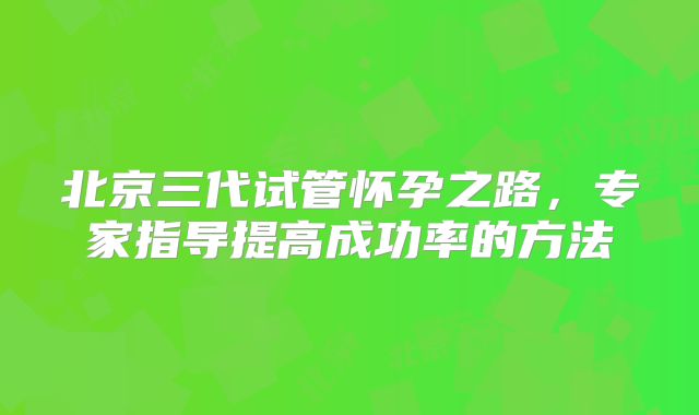 北京三代试管怀孕之路，专家指导提高成功率的方法