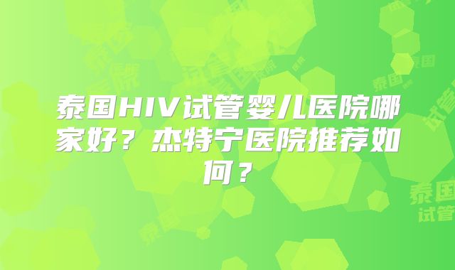 泰国HIV试管婴儿医院哪家好?杰特宁医院推荐如何?