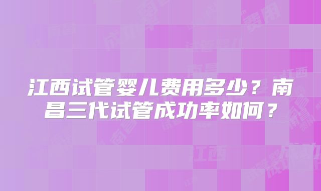 江西试管婴儿费用多少？南昌三代试管成功率如何？
