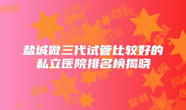盐城做三代试管比较好的私立医院排名榜揭晓