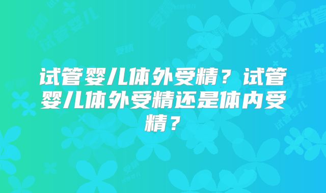 试管婴儿体外受精？试管婴儿体外受精还是体内受精？