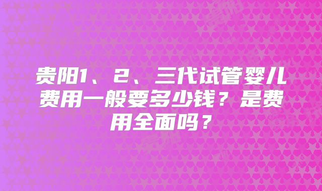 贵阳1、2、三代试管婴儿费用一般要多少钱？是费用全面吗？