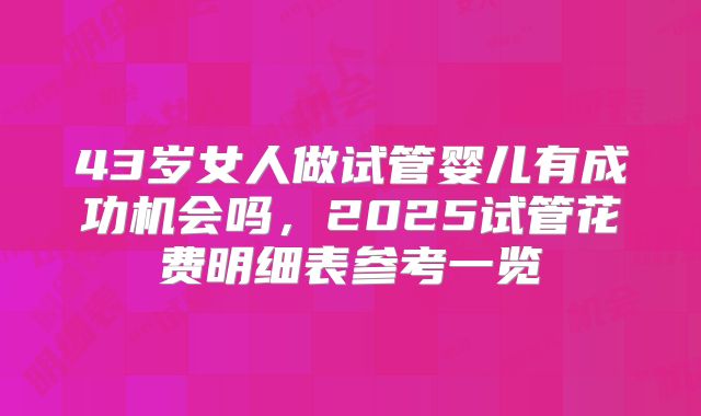 43岁女人做试管婴儿有成功机会吗，2025试管花费明细表参考一览