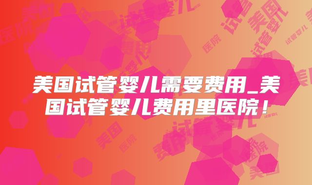美国试管婴儿需要费用_美国试管婴儿费用里医院！