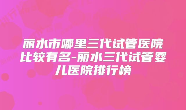 丽水市哪里三代试管医院比较有名-丽水三代试管婴儿医院排行榜