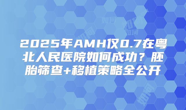 2025年AMH仅0.7在粤北人民医院如何成功？胚胎筛查+移植策略全公开