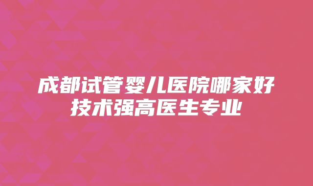 成都试管婴儿医院哪家好技术强高医生专业