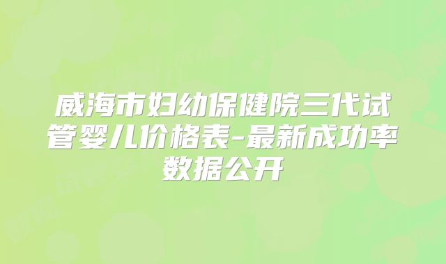 威海市妇幼保健院三代试管婴儿价格表-最新成功率数据公开