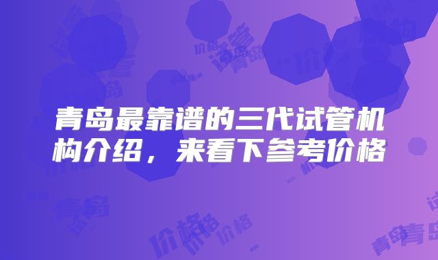 青岛最靠谱的三代试管机构介绍，来看下参考价格