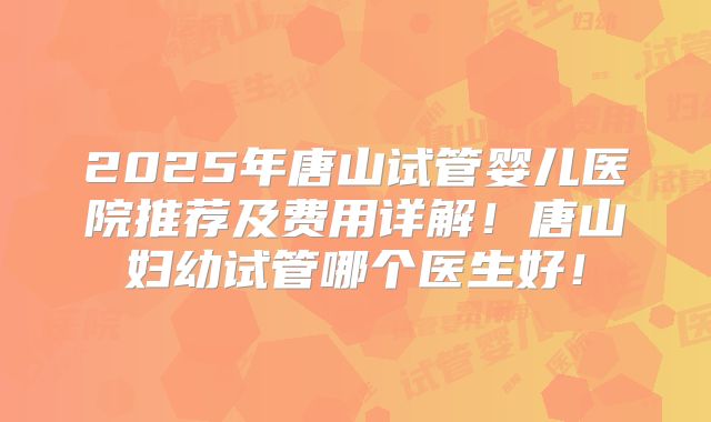 2025年唐山试管婴儿医院推荐及费用详解！唐山妇幼试管哪个医生好！