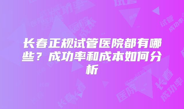 长春正规试管医院都有哪些?成功率和成本如何分析
